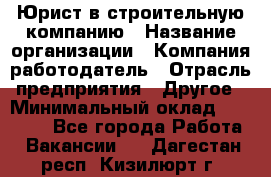 Юрист в строительную компанию › Название организации ­ Компания-работодатель › Отрасль предприятия ­ Другое › Минимальный оклад ­ 30 000 - Все города Работа » Вакансии   . Дагестан респ.,Кизилюрт г.